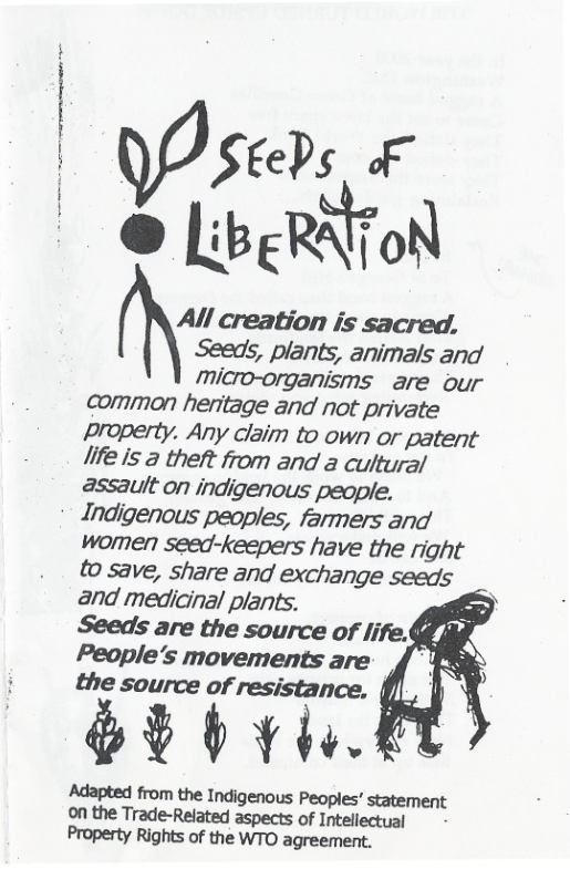 All creation is sacred.  Seeds, plants, animals and  micro-organisms  are our common heritage and not private property. Any claim to own or patent life is a theft from and a cultural assault on indigenous people. Indjgenous peoples, farmers and women seed-keepers have the right to save, share and exchange seeds and medicinal plants. Seeds are the source of life.§§ People’s movements are the source of resistance,  b hviif  Adapted from the Indigenous Peoples’ statement on the Trade-Related aspects of Intellectual Property Rights of the WTO agreement.  